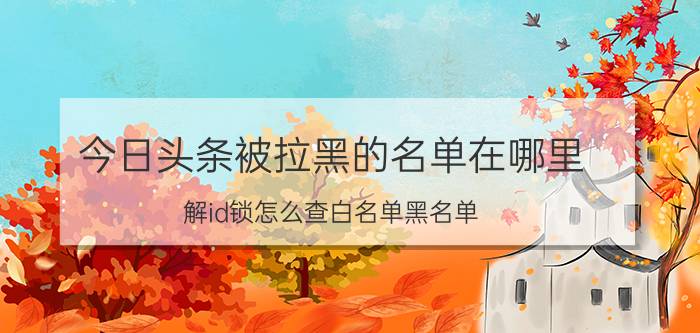 今日头条被拉黑的名单在哪里 解id锁怎么查白名单黑名单？